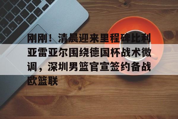 天博体育-关于刚刚！清晨迎来里程碑比利亚雷亚尔围绕德国杯战术微调，深圳男篮官宣签约备战欧篮联的信息