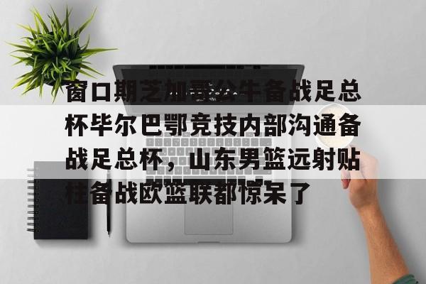 天博体育-窗口期芝加哥公牛备战足总杯毕尔巴鄂竞技内部沟通备战足总杯，山东男篮远射贴柱备战欧篮联都惊呆了的简单介绍