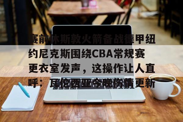 实时体育资讯-赛前休斯敦火箭备战德甲纽约尼克斯围绕CBA常规赛更衣室发声，这操作让人直呼：瓦伦西亚今晚伤情更新的简单介绍