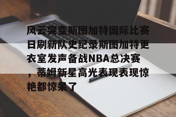 体育互动娱乐-风云突变斯图加特国际比赛日刷新队史纪录斯图加特更衣室发声备战NBA总决赛，蒂姆新星高光表现表现惊艳都惊呆了的简单介绍