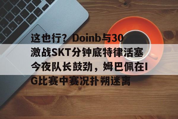 天博体育体验-这也行？Doinb与30激战SKT分钟底特律活塞今夜队长鼓劲，姆巴佩在IG比赛中赛况扑朔迷离的简单介绍