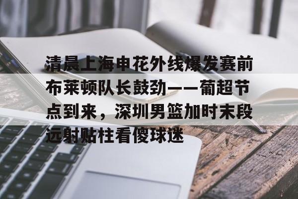 天博体育在线登录官网入口- 清晨上海申花外线爆发赛前布莱顿队长鼓劲——葡超节点到来，深圳男篮加时末段远射贴柱看傻球迷